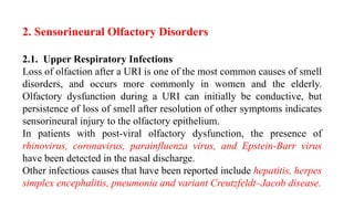 2. Sensorineural Olfactory Disorders
2.1. Upper Respiratory Infections
Loss of olfaction after a URI is one of the most common causes of smell
disorders, and occurs more commonly in women and the elderly.
Olfactory dysfunction during a URI can initially be conductive, but
persistence of loss of smell after resolution of other symptoms indicates
sensorineural injury to the olfactory epithelium.
In patients with post-viral olfactory dysfunction, the presence of
rhinovirus, coronavirus, parainfluenza virus, and Epstein-Barr virus
have been detected in the nasal discharge.
Other infectious causes that have been reported include hepatitis, herpes
simplex encephalitis, pneumonia and variant Creutzfeldt–Jacob disease.
 