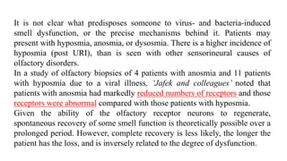 It is not clear what predisposes someone to virus- and bacteria-induced
smell dysfunction, or the precise mechanisms behind it. Patients may
present with hyposmia, anosmia, or dysosmia. There is a higher incidence of
hyposmia (post URI), than is seen with other sensorineural causes of
olfactory disorders.
In a study of olfactory biopsies of 4 patients with anosmia and 11 patients
with hyposmia due to a viral illness, ‘Jafek and colleagues’ noted that
patients with anosmia had markedly reduced numbers of receptors and those
receptors were abnormal compared with those patients with hyposmia.
Given the ability of the olfactory receptor neurons to regenerate,
spontaneous recovery of some smell function is theoretically possible over a
prolonged period. However, complete recovery is less likely, the longer the
patient has the loss, and is inversely related to the degree of dysfunction.
 