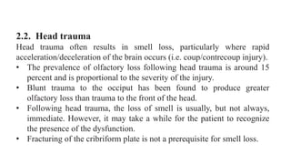 2.2. Head trauma
Head trauma often results in smell loss, particularly where rapid
acceleration/deceleration of the brain occurs (i.e. coup/contrecoup injury).
• The prevalence of olfactory loss following head trauma is around 15
percent and is proportional to the severity of the injury.
• Blunt trauma to the occiput has been found to produce greater
olfactory loss than trauma to the front of the head.
• Following head trauma, the loss of smell is usually, but not always,
immediate. However, it may take a while for the patient to recognize
the presence of the dysfunction.
• Fracturing of the cribriform plate is not a prerequisite for smell loss.
 