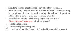 • Structural lesions affecting smell may also affect vision…..
• Also, olfactory tumours may extend into the frontal lobes resulting
in symptoms of dementia and possibly the release of primitive
reflexes (for example, grasping, snout and glabellar).
• Mass lesions around the olfactory region can result in a
Foster-Kennedy syndrome, which consists of:
(1) ipsilateral anosmia;
(2) ipsilateral optic atrophy and
(3) contralateral papilloedema (d/t raised intracranial pressure.)
 