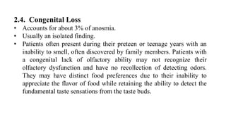 2.4. Congenital Loss
• Accounts for about 3% of anosmia.
• Usually an isolated finding.
• Patients often present during their preteen or teenage years with an
inability to smell, often discovered by family members. Patients with
a congenital lack of olfactory ability may not recognize their
olfactory dysfunction and have no recollection of detecting odors.
They may have distinct food preferences due to their inability to
appreciate the flavor of food while retaining the ability to detect the
fundamental taste sensations from the taste buds.
 