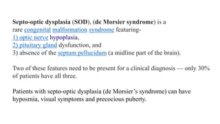 Septo-optic dysplasia (SOD), (de Morsier syndrome) is a
rare congenital malformation syndrome featuring-
1) optic nerve hypoplasia,
2) pituitary gland dysfunction, and
3) absence of the septum pellucidum (a midline part of the brain).
Two of these features need to be present for a clinical diagnosis — only 30%
of patients have all three.
Patients with septo-optic dysplasia (de Morsier’s syndrome) can have
hyposmia, visual symptoms and precocious puberty.
 