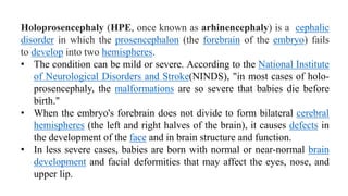 Holoprosencephaly (HPE, once known as arhinencephaly) is a cephalic
disorder in which the prosencephalon (the forebrain of the embryo) fails
to develop into two hemispheres.
• The condition can be mild or severe. According to the National Institute
of Neurological Disorders and Stroke(NINDS), "in most cases of holo-
prosencephaly, the malformations are so severe that babies die before
birth."
• When the embryo's forebrain does not divide to form bilateral cerebral
hemispheres (the left and right halves of the brain), it causes defects in
the development of the face and in brain structure and function.
• In less severe cases, babies are born with normal or near-normal brain
development and facial deformities that may affect the eyes, nose, and
upper lip.
 