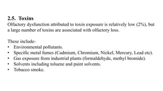 2.5. Toxins
Olfactory dysfunction attributed to toxin exposure is relatively low (2%), but
a large number of toxins are associated with olfactory loss.
These include-
• Environmental pollutants.
• Specific metal fumes (Cadmium, Chromium, Nickel, Mercury, Lead etc).
• Gas exposure from industrial plants (formaldehyde, methyl bromide).
• Solvents including toluene and paint solvents.
• Tobacco smoke.
 