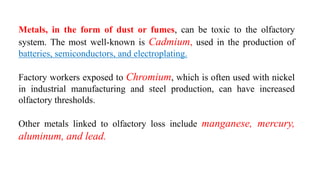 Metals, in the form of dust or fumes, can be toxic to the olfactory
system. The most well-known is Cadmium, used in the production of
batteries, semiconductors, and electroplating.
Factory workers exposed to Chromium, which is often used with nickel
in industrial manufacturing and steel production, can have increased
olfactory thresholds.
Other metals linked to olfactory loss include manganese, mercury,
aluminum, and lead.
 
