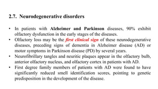 2.7. Neurodegenerative disorders
• In patients with Alzheimer and Parkinson diseases, 90% exhibit
olfactory dysfunction in the early stages of the diseases.
• Olfactory loss may be the first clinical sign of these neurodegenerative
diseases, preceding signs of dementia in Alzheimer disease (AD) or
motor symptoms in Parkinson disease (PD) by several years.
• Neurofibrillary tangles and neuritic plaques appear in the olfactory bulb,
anterior olfactory nucleus, and olfactory cortex in patients with AD.
• First degree family members of patients with AD were found to have
significantly reduced smell identification scores, pointing to genetic
predisposition in the development of the disease.
 