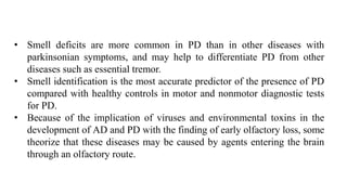 • Smell deficits are more common in PD than in other diseases with
parkinsonian symptoms, and may help to differentiate PD from other
diseases such as essential tremor.
• Smell identification is the most accurate predictor of the presence of PD
compared with healthy controls in motor and nonmotor diagnostic tests
for PD.
• Because of the implication of viruses and environmental toxins in the
development of AD and PD with the finding of early olfactory loss, some
theorize that these diseases may be caused by agents entering the brain
through an olfactory route.
 