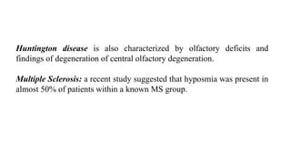 Huntington disease is also characterized by olfactory deficits and
findings of degeneration of central olfactory degeneration.
Multiple Sclerosis: a recent study suggested that hyposmia was present in
almost 50% of patients within a known MS group.
 