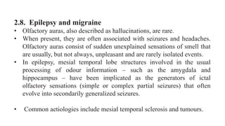 2.8. Epilepsy and migraine
• Olfactory auras, also described as hallucinations, are rare.
• When present, they are often associated with seizures and headaches.
Olfactory auras consist of sudden unexplained sensations of smell that
are usually, but not always, unpleasant and are rarely isolated events.
• In epilepsy, mesial temporal lobe structures involved in the usual
processing of odour information – such as the amygdala and
hippocampus – have been implicated as the generators of ictal
olfactory sensations (simple or complex partial seizures) that often
evolve into secondarily generalized seizures.
• Common aetiologies include mesial temporal sclerosis and tumours.
 