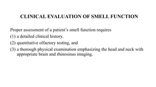CLINICAL EVALUATION OF SMELL FUNCTION
Proper assessment of a patient’s smell function requires
(1) a detailed clinical history.
(2) quantitative olfactory testing, and
(3) a thorough physical examination emphasizing the head and neck with
appropriate brain and rhinosinus imaging.
 