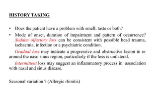 HISTORY TAKING
• Does the patient have a problem with smell, taste or both?
• Mode of onset, duration of impairment and pattern of occurrence?
Sudden olfactory loss can be consistent with possible head trauma,
ischaemia, infection or a psychiatric condition.
Gradual loss may indicate a progressive and obstructive lesion in or
around the naso sinus region, particularly if the loss is unilateral.
Intermittent loss may suggest an inflammatory process in association
with nasal and sinus disease.
Seasonal variation ? (Allergic rhinitis)
 