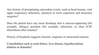 Any history of precipitating antecedent events, such as head trauma, viral
upper respiratory infections, chemical or toxin exposures and nasosinus
surgeries?
Does the patient have any nasal discharge that is mucous-appearing (for
example, allergy), purulent (for example, infection), or clear (CSF
rhinorrhoea after trauma)?
History of headache suggests sinusitis, migraine or intracranial tumour.
Comorbidities such as renal failure, liver disease, hypothyroidism,
diabetes or dementia?
 