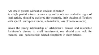 Are smells present without an obvious stimulus?
A simple partial seizure or aura may not be obvious and other signs of
ictal activity should be explored (for example, limb shaking, difficulties
with speech, unresponsiveness, automatisms, loss of consciousness).
Given the strong relationship of Alzheimer’s disease and idiopathic
Parkinson’s disease to smell impairment, one should also look for
memory- and parkinsonism related complaints in older patients.
 