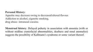 Personal History:
Appetite may decrease owing to decreased/altered flavour.
Addiction to alcohol, cigarette smoking,
drug abuse- intranasal cocaine.
Menstrual history: Delayed puberty in association with anosmia (with or
without midline craniofacial abnormalities, deafness and renal anomalies)
suggests the possibility of Kallmann’s syndrome or some variant thereof.
 