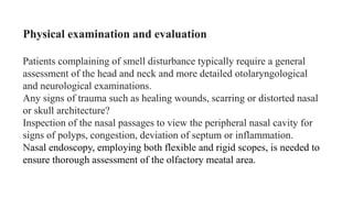 Physical examination and evaluation
Patients complaining of smell disturbance typically require a general
assessment of the head and neck and more detailed otolaryngological
and neurological examinations.
Any signs of trauma such as healing wounds, scarring or distorted nasal
or skull architecture?
Inspection of the nasal passages to view the peripheral nasal cavity for
signs of polyps, congestion, deviation of septum or inflammation.
Nasal endoscopy, employing both flexible and rigid scopes, is needed to
ensure thorough assessment of the olfactory meatal area.
 
