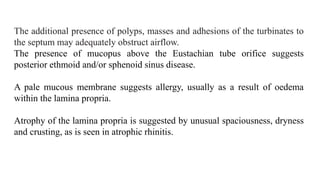 The additional presence of polyps, masses and adhesions of the turbinates to
the septum may adequately obstruct airflow.
The presence of mucopus above the Eustachian tube orifice suggests
posterior ethmoid and/or sphenoid sinus disease.
A pale mucous membrane suggests allergy, usually as a result of oedema
within the lamina propria.
Atrophy of the lamina propria is suggested by unusual spaciousness, dryness
and crusting, as is seen in atrophic rhinitis.
 