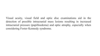 Visual acuity, visual field and optic disc examinations aid in the
detection of possible intracranial mass lesions resulting in increased
intracranial pressure (papilloedema) and optic atrophy, especially when
considering Foster Kennedy syndrome.
 
