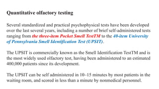 Quantitative olfactory testing
Several standardized and practical psychophysical tests have been developed
over the last several years, including a number of brief self-administered tests
ranging from the three-item Pocket Smell TestTM to the 40-item University
of Pennsylvania Smell Identification Test (UPSIT).
The UPSIT is commercially known as the Smell Identification TestTM and is
the most widely used olfactory test, having been administered to an estimated
400,000 patients since its development.
The UPSIT can be self administered in 10–15 minutes by most patients in the
waiting room, and scored in less than a minute by nonmedical personnel.
 