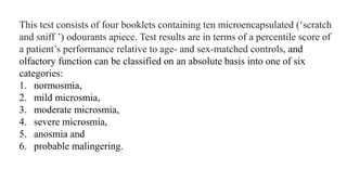 This test consists of four booklets containing ten microencapsulated (‘scratch
and sniff ’) odourants apiece. Test results are in terms of a percentile score of
a patient’s performance relative to age- and sex-matched controls, and
olfactory function can be classified on an absolute basis into one of six
categories:
1. normosmia,
2. mild microsmia,
3. moderate microsmia,
4. severe microsmia,
5. anosmia and
6. probable malingering.
 