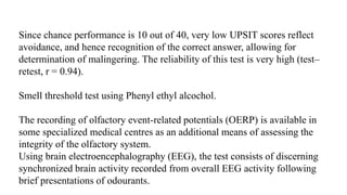 Since chance performance is 10 out of 40, very low UPSIT scores reflect
avoidance, and hence recognition of the correct answer, allowing for
determination of malingering. The reliability of this test is very high (test–
retest, r = 0.94).
Smell threshold test using Phenyl ethyl alcochol.
The recording of olfactory event-related potentials (OERP) is available in
some specialized medical centres as an additional means of assessing the
integrity of the olfactory system.
Using brain electroencephalography (EEG), the test consists of discerning
synchronized brain activity recorded from overall EEG activity following
brief presentations of odourants.
 