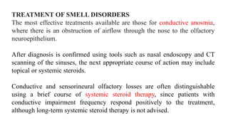 TREATMENT OF SMELL DISORDERS
The most effective treatments available are those for conductive anosmia,
where there is an obstruction of airflow through the nose to the olfactory
neuroepithelium.
After diagnosis is confirmed using tools such as nasal endoscopy and CT
scanning of the sinuses, the next appropriate course of action may include
topical or systemic steroids.
Conductive and sensorineural olfactory losses are often distinguishable
using a brief course of systemic steroid therapy, since patients with
conductive impairment frequency respond positively to the treatment,
although long-term systemic steroid therapy is not advised.
 