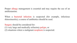 Proper allergy management is essential and may require the use of an
antihistamine.
When a bacterial infection is suspected (for example, infectious
rhinosinusitis), a course of antibiotics should be used.
Surgery should be considered for:
(1) very large and medically refractory polyps, or
(2) situations where a malignant neoplasm is suspected.
 