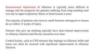 Sensorineural impairment of olfaction is typically more difficult to
manage and the prognosis for patients suffering from long-standing total
loss due to upper respiratory illness or head trauma is poor.
The majority of patients who recover smell function subsequent to trauma
do so within 12 weeks of injury.
Patients who give up smoking typically have dose-related improvement
in olfactory function and flavour sensation over time.
Central lesions, such as CNS tumours that impinge on olfactory bulbs and
tracts can often be resected with significant improvement in olfactory
function.
 