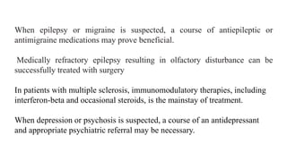 When epilepsy or migraine is suspected, a course of antiepileptic or
antimigraine medications may prove beneficial.
Medically refractory epilepsy resulting in olfactory disturbance can be
successfully treated with surgery
In patients with multiple sclerosis, immunomodulatory therapies, including
interferon-beta and occasional steroids, is the mainstay of treatment.
When depression or psychosis is suspected, a course of an antidepressant
and appropriate psychiatric referral may be necessary.
 