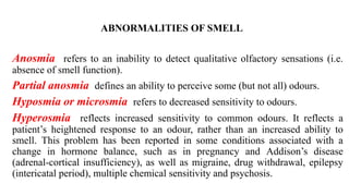 ABNORMALITIES OF SMELL
Anosmia refers to an inability to detect qualitative olfactory sensations (i.e.
absence of smell function).
Partial anosmia defines an ability to perceive some (but not all) odours.
Hyposmia or microsmia refers to decreased sensitivity to odours.
Hyperosmia reflects increased sensitivity to common odours. It reflects a
patient’s heightened response to an odour, rather than an increased ability to
smell. This problem has been reported in some conditions associated with a
change in hormone balance, such as in pregnancy and Addison’s disease
(adrenal-cortical insufficiency), as well as migraine, drug withdrawal, epilepsy
(intericatal period), multiple chemical sensitivity and psychosis.
 
