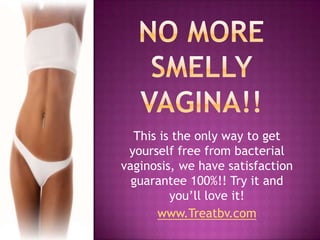 No more smelly vagina!! This is the only way to get yourself free from bacterial vaginosis, we have satisfaction guarantee 100%!! Try it and you’ll love it! www.Treatbv.com 