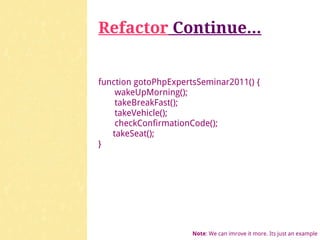 Refactor Continue...


function gotoPhpExpertsSeminar2011() {
    wakeUpMorning();
    takeBreakFast();
    takeVehicle();
    checkConfirmationCode();
   takeSeat();
}




                      Note: We can imrove it more. Its just an example
 