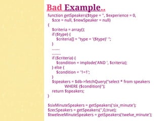 Bad Example..
function getSpeakers($type = '', $experience = 0,
  $zce = null, $newSpeaker = null)
{
  $criteria = array();
  if ($type) {
      $criteria[] = "type = '{$type}' ";
  }
  .......
  ........
  if ($criteria) {
      $condition = implode('AND ', $criteria);
  } else {
      $condition = '1=1';
  }
  $speakers = $db->fetchQuery("select * from speakers
           WHERE {$condition}");
  return $speakers;
}

$sixMinuteSpeakers = getSpeakers('six_minute');
$zecSpeakers = getSpeakers('',0,true);
$tweleveMinuteSpeakers = getSpeakers('twelve_minute');
 