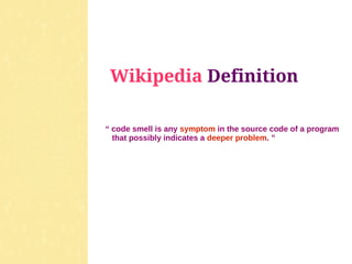 Wikipedia Definition

“ code smell is any symptom in the source code of a program
  that possibly indicates a deeper problem. ”
 