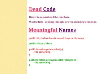 Dead Code
Harder to comprehend the code base.

Wasted time - reading through, or even changing dead code.



Meaningful Names
public $d; // what does it mean? Days or diameter

public $days; // clean

public function getinvcdtlmt() {
    //do something
}

public function getInvoiceableCreditLimit() {
    //do something
}
 