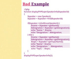 Bad Example
<?php
function displayPHPExperSpeakerInfo($speakerId)
{
    $speaker = new Speaker();
    $speaker = $speaker->find($speakerId);

   if($speaker->isSixMinuteSpeaker()) {
        $name = $speaker->getName();
        $designation = $speaker->getDesignation();
        echo "Name: ". $name;
        echo "Designation:". $designation;
   } else {
        $name = $speaker->getName();
        $designation = $speaker->getDesignation();
        $topic = $speaker->getTopicName();
        echo "Name:". $name;
        echo "Designation: " . $designation;
        echo "Topic: ". $topic;
   }
}
displayPHPExperSpeakerInfo(2);
 