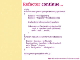 Refactor continue...
<?php
function displayPHPExperSpeakerInfo($speakerId)
{
    $speaker = new Speaker();
    $speaker = $speaker->find($speakerId);

    displayGeneralInformation($speaker);

    if ($speaker->isTwelveMinuteSpeaker()) {
          $topic = $speaker->getTopicName();
          echo "Topic: " . $topic;
    }
}
function displayGeneralInformation($speaker)
{
  $name = $speaker->getName();
  $designation = $speaker->getDesignation();
  echo "Name: " . $name;
  echo "Designation:" . $designation;
}

displayPHPExperSpeakerInfo(2);

                            Note: We can imrove it more. Its just an example
 