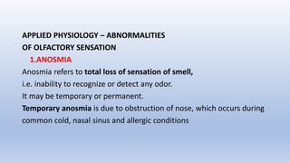 APPLIED PHYSIOLOGY – ABNORMALITIES
OF OLFACTORY SENSATION
1.ANOSMIA
Anosmia refers to total loss of sensation of smell,
i.e. inability to recognize or detect any odor.
It may be temporary or permanent.
Temporary anosmia is due to obstruction of nose, which occurs during
common cold, nasal sinus and allergic conditions
 
