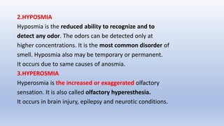 2.HYPOSMIA
Hyposmia is the reduced ability to recognize and to
detect any odor. The odors can be detected only at
higher concentrations. It is the most common disorder of
smell. Hyposmia also may be temporary or permanent.
It occurs due to same causes of anosmia.
3.HYPEROSMIA
Hyperosmia is the increased or exaggerated olfactory
sensation. It is also called olfactory hyperesthesia.
It occurs in brain injury, epilepsy and neurotic conditions.
 