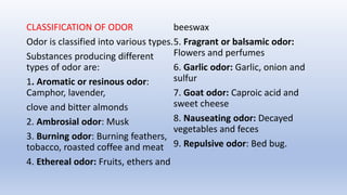 CLASSIFICATION OF ODOR
Odor is classified into various types.
Substances producing different
types of odor are:
1. Aromatic or resinous odor:
Camphor, lavender,
clove and bitter almonds
2. Ambrosial odor: Musk
3. Burning odor: Burning feathers,
tobacco, roasted coffee and meat
4. Ethereal odor: Fruits, ethers and
beeswax
5. Fragrant or balsamic odor:
Flowers and perfumes
6. Garlic odor: Garlic, onion and
sulfur
7. Goat odor: Caproic acid and
sweet cheese
8. Nauseating odor: Decayed
vegetables and feces
9. Repulsive odor: Bed bug.
 