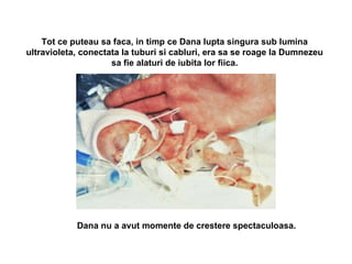 Tot ce puteau sa faca, in timp ce Dana lupta singura sub lumina ultravioleta, conectata la tuburi si cabluri, era sa se roage la Dumnezeu sa fie alaturi de iubita lor fiica. Dana nu a avut momente de crestere spectaculoasa.   