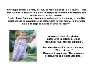 Intr-o dupa-amiaza de vara, in 1996, in vecinatatea casei din Irving, Texas, Dana statea in poala mamei sale, la marginea terenului unde fratele sau Dustin se antrena la baseball. Ca de obicei, Dana nu contenea sa vorbeasca cu mama sa, si cu citiva adulti asezati in apropiere, cind dintr-odata deveni tacuta. Isi incrucisa bratele la piept si intreba : ”Simti mirosul?”    Adulmecind aerul si simtind apropierea unei furtuni, Diana raspunse:  “Da, miroase a ploaie". Dana inchise ochii si intreba din nou: “Simti mirosul?” Mama sa ii raspunse:  “Da, miroase a ploaie, cred ca o sa ne ude bine". 