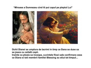 “ Miroase a Dumnezeu cind iti pui capul pe pieptul Lui"  Ochii Dianei se umplura de lacrimi in timp ce Dana se duse sa  se joace cu ceilalti copii. Inainte ca ploaia sa inceapa, cuvintele fiicei sale confirmara ceea ce Diana si toti membrii familiei Blessing au stiut tot timpul... 