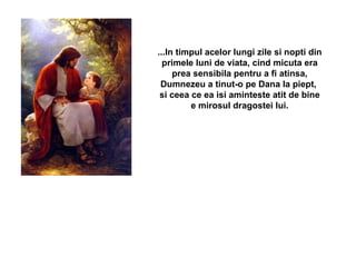 ...In timpul acelor lungi zile si nopti din primele luni de viata, cind micuta era prea sensibila pentru a fi atinsa, Dumnezeu a tinut-o pe Dana la piept,  si ceea ce ea isi aminteste atit de bine e mirosul dragostei lui. 