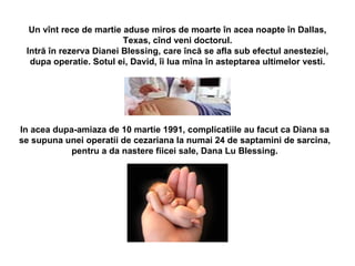 Un v î nt rece de martie aduse miros de moarte  î n acea noapte  î n Dallas, Texas, c î nd veni doctorul. Intr ă   î n rezerva Dianei Blessing, care  î nc ă  se afla sub efectul anesteziei, dupa operatie. Sotul ei, David,  î i lua m î na  în asteptarea  ultimelor vesti. In acea dupa-amiaza de 10 martie 1991, complicatiile au facut ca Diana sa se supuna unei operatii de cezariana la numai 24 de saptamini de sarcina, pentru a da nastere fiicei sale, Dana Lu Blessing. 
