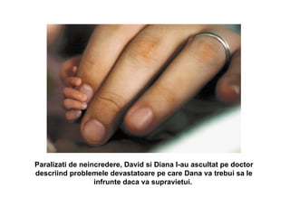 Paralizati de neincredere, David si Diana l-au ascultat pe doctor descriind problemele devastatoare pe care Dana va trebui sa le infrunte daca va supravietui.  