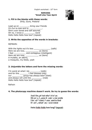 English worksheet - 10th form

                                  NIRVANA
                            "Smell Like Teen Spirit

1. Fill in the blanks with these words:
             Dirty, Guns, Pretend

Load up on ________, bring your friends
It's fun to lose and to ___________.
She's over bored and self assured.
Oh no, I know a _________ word
Hello Hello Hello how low? (repeat)

2. Write the opposites of the words in brackets:

REFRAIN:

With the lights out it's less ______________ (safe)
Here we are now, ___________ us (bore)
I feel __________ and contagious (intelligent)
Here we are now, ___________ us (bore)
A mulatto, an albino,
a mosquito, my libido, yeah


3. Unjumble the letters and form the missing words:

I'm worst at what I do ________, (estb)
and for this _______ I feel blessed (tifg)
our _________ group has always been (tiletl)
and always will until the _________ (ned)
Hello Hello Hello how low? (repeat)

Refrain


4. The photocopy machine doesn't work. So try to guess the words:
 