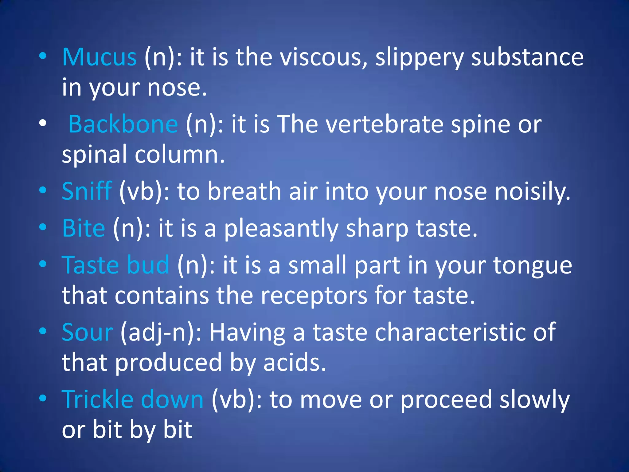 • Mucus (n): it is the viscous, slippery substance
  in your nose.
• Backbone (n): it is The vertebrate spine or
  spinal column.
• Sniff (vb): to breath air into your nose noisily.
• Bite (n): it is a pleasantly sharp taste.
• Taste bud (n): it is a small part in your tongue
  that contains the receptors for taste.
• Sour (adj-n): Having a taste characteristic of
  that produced by acids.
• Trickle down (vb): to move or proceed slowly
  or bit by bit
 