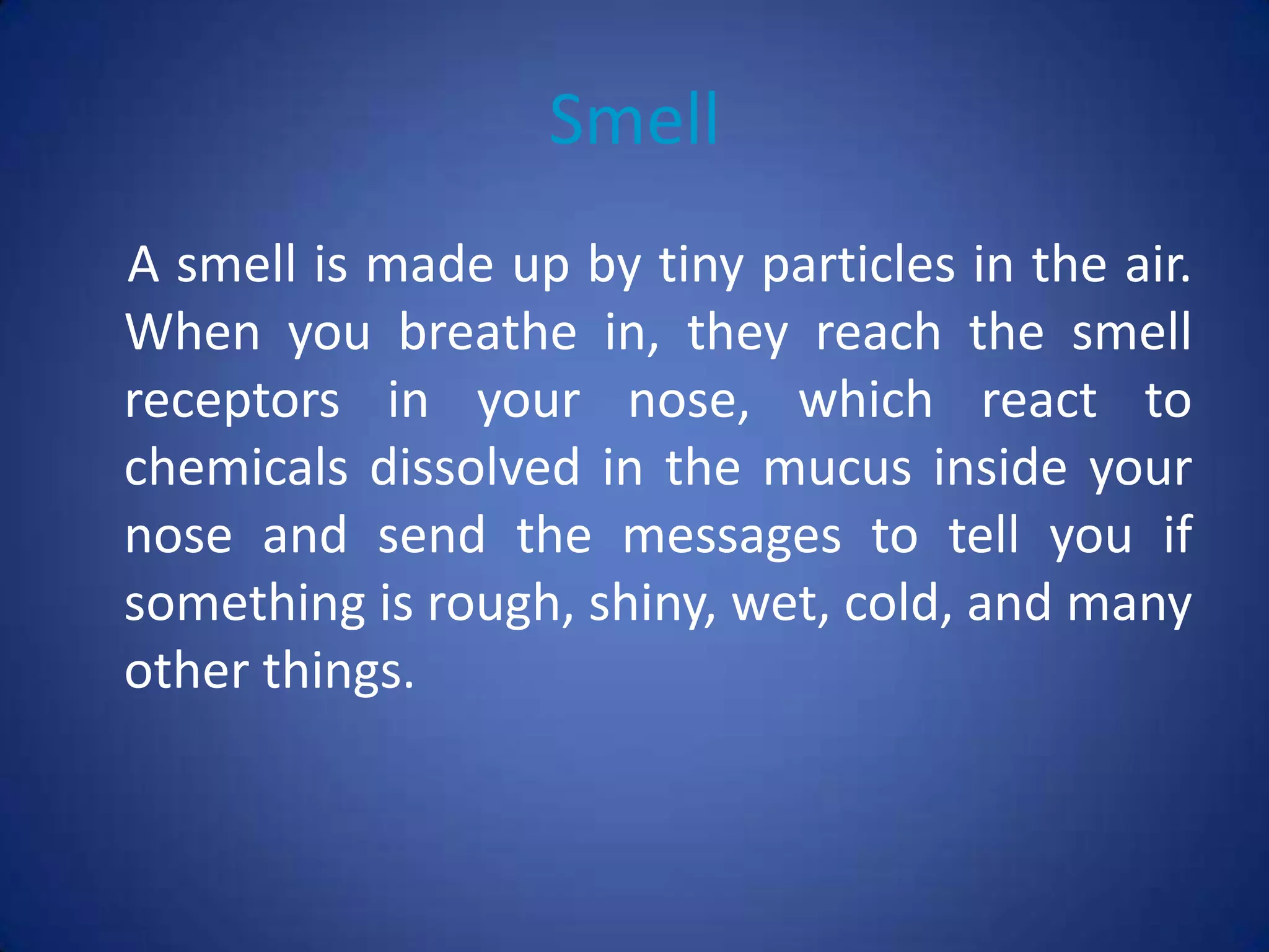 Smell
A smell is made up by tiny particles in the air.
When you breathe in, they reach the smell
receptors in your nose, which react to
chemicals dissolved in the mucus inside your
nose and send the messages to tell you if
something is rough, shiny, wet, cold, and many
other things.
 