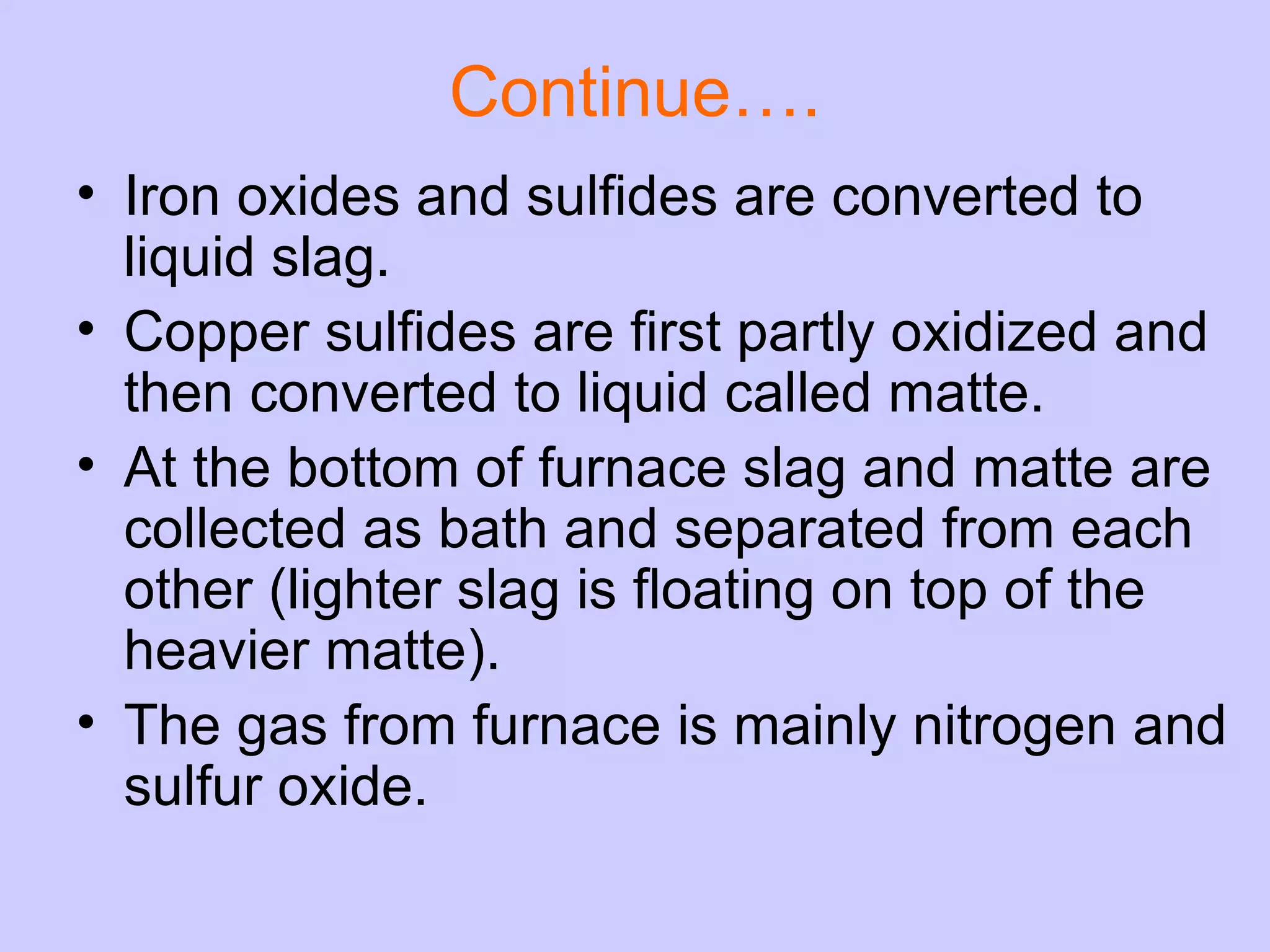 Continue…. Iron oxides and sulfides are converted to liquid slag.  Copper sulfides are first partly oxidized and then converted to liquid called matte. At the bottom of furnace slag and matte are collected as bath and separated from each other (lighter slag is floating on top of the heavier matte).  The gas from furnace is mainly nitrogen and sulfur oxide. 