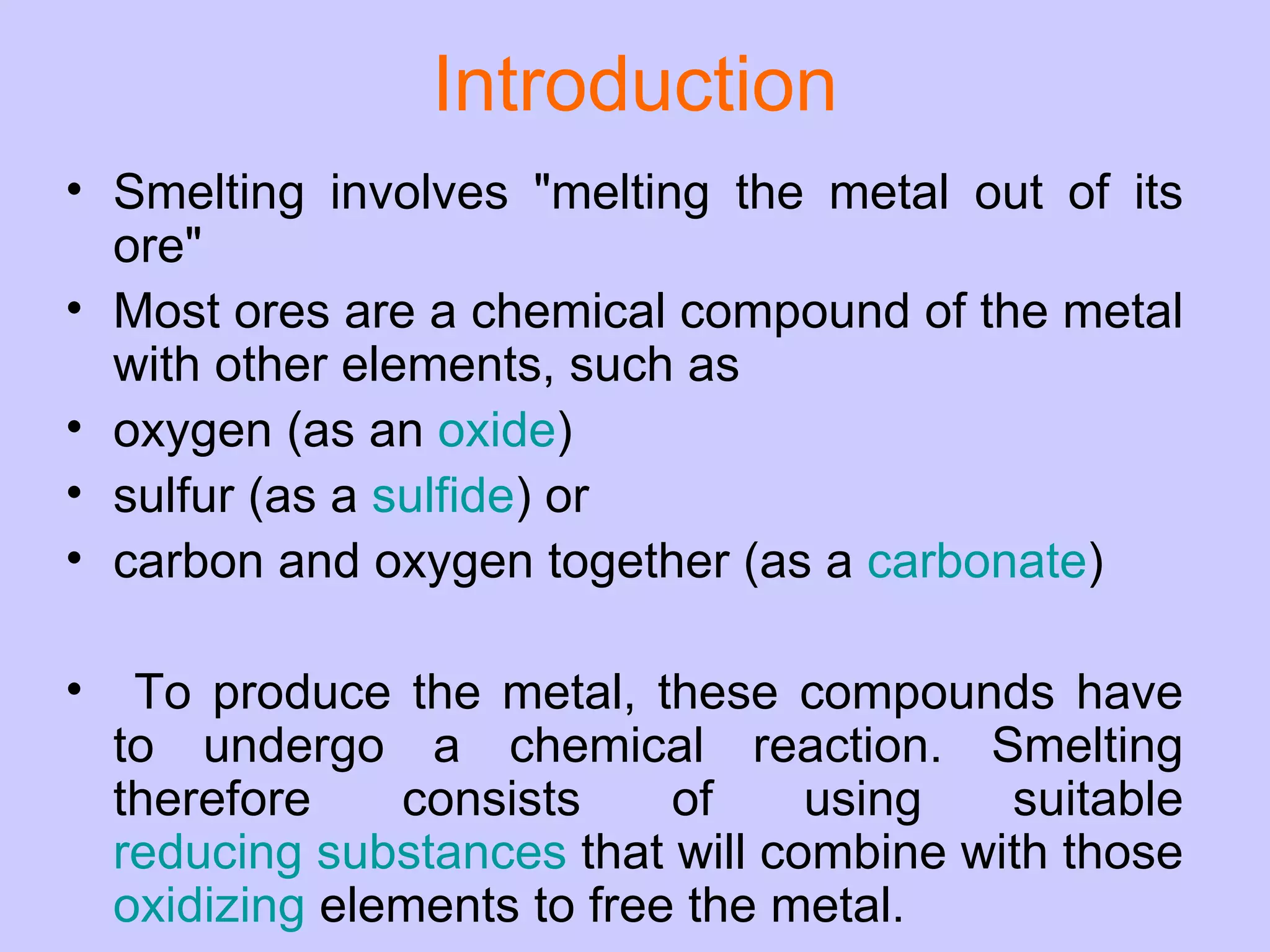 Introduction Smelting involves &quot;melting the metal out of its ore&quot;  Most ores are a chemical compound of the metal with other elements, such as oxygen (as an  oxide ) sulfur (as a  sulfide ) or  carbon and oxygen together (as a  carbonate ) To produce the metal, these compounds have to undergo a chemical reaction. Smelting therefore consists of using suitable  reducing substances  that will combine with those  oxidizing  elements to free the metal. 